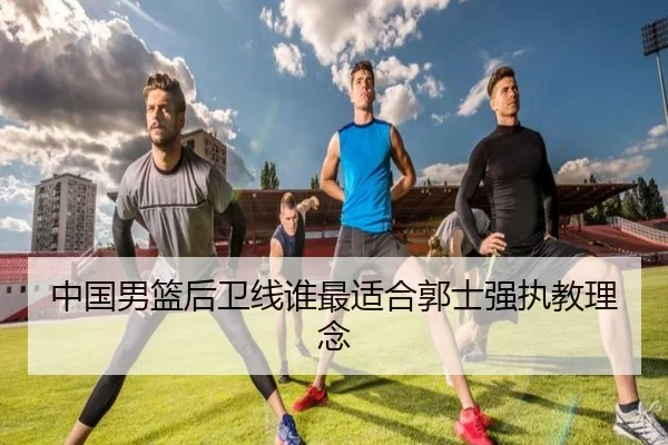 中国男篮后卫线谁最适合郭士强执教理念